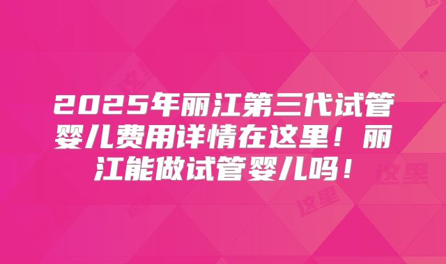 2025年丽江第三代试管婴儿费用详情在这里！丽江能做试管婴儿吗！