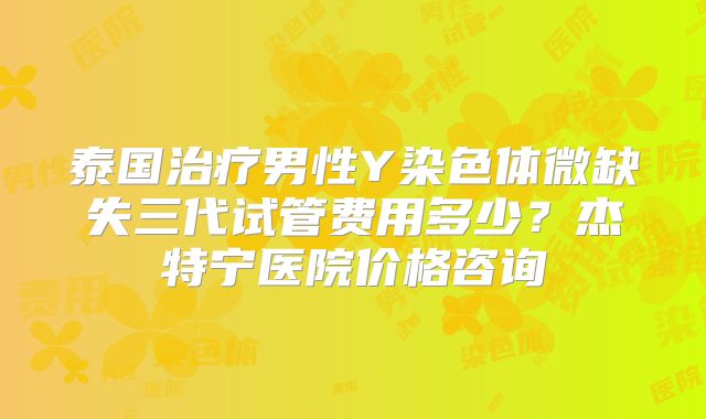 泰国治疗男性Y染色体微缺失三代试管费用多少?杰特宁医院价格咨询