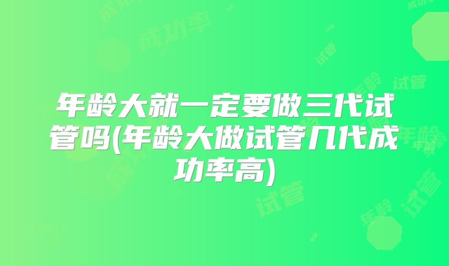 年龄大就一定要做三代试管吗(年龄大做试管几代成功率高)