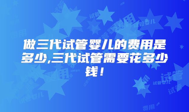 做三代试管婴儿的费用是多少,三代试管需要花多少钱!