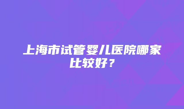 上海市试管婴儿医院哪家比较好？