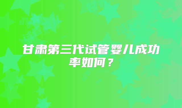 甘肃第三代试管婴儿成功率如何？