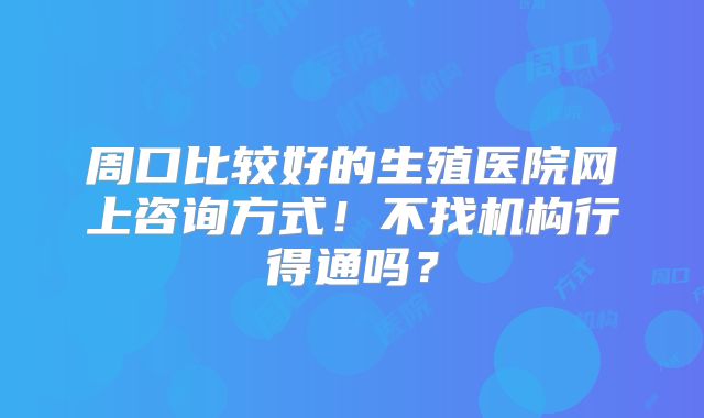 周口比较好的生殖医院网上咨询方式！不找机构行得通吗？