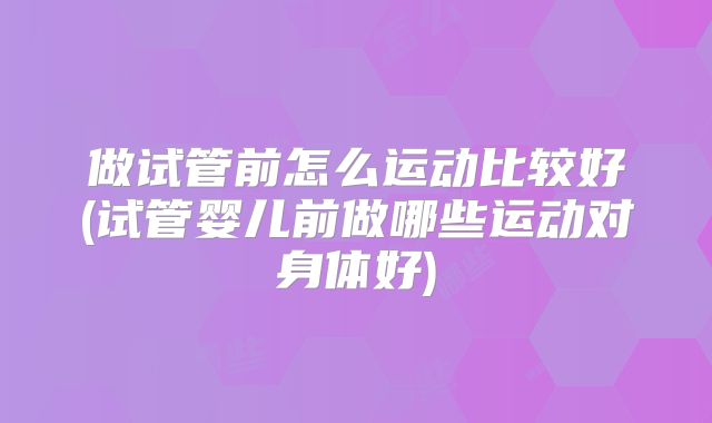 做试管前怎么运动比较好(试管婴儿前做哪些运动对身体好)