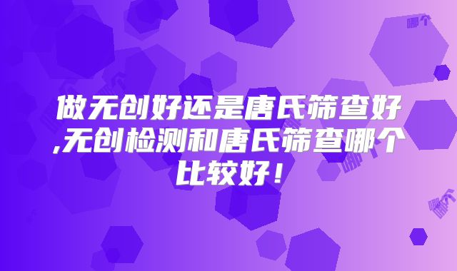 做无创好还是唐氏筛查好,无创检测和唐氏筛查哪个比较好！