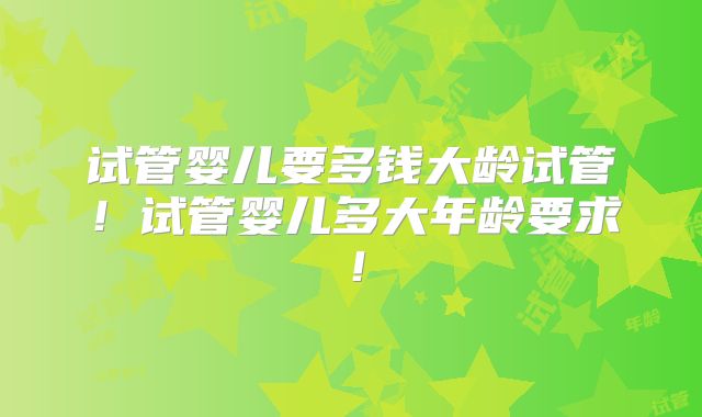 试管婴儿要多钱大龄试管！试管婴儿多大年龄要求！