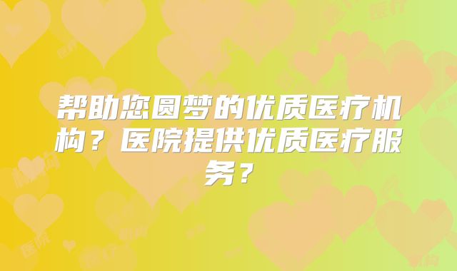 帮助您圆梦的优质医疗机构？医院提供优质医疗服务？