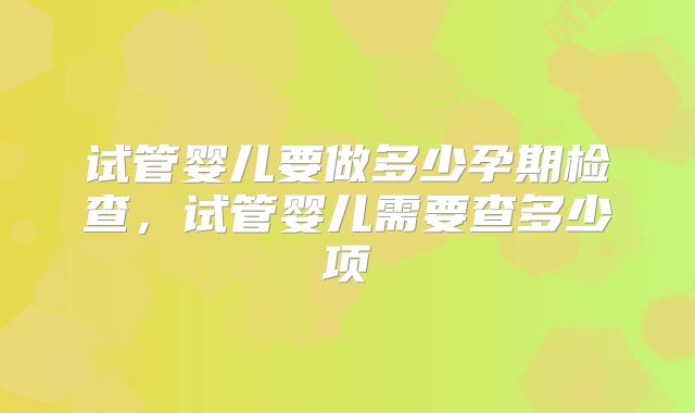 试管婴儿要做多少孕期检查，试管婴儿需要查多少项