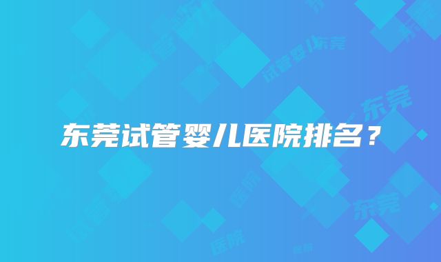 东莞试管婴儿医院排名？