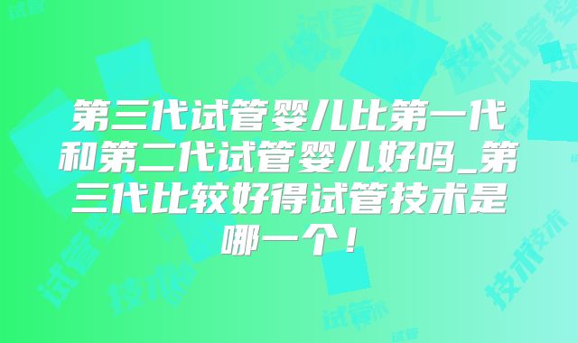 第三代试管婴儿比第一代和第二代试管婴儿好吗_第三代比较好得试管技术是哪一个！