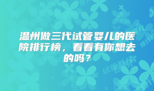 温州做三代试管婴儿的医院排行榜，看看有你想去的吗？