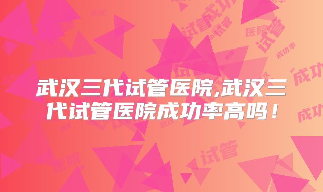武汉三代试管医院,武汉三代试管医院成功率高吗！