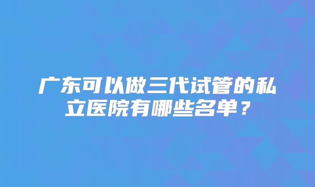 广东可以做三代试管的私立医院有哪些名单?