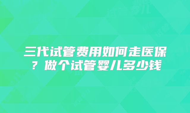 三代试管费用如何走医保?做个试管婴儿多少钱