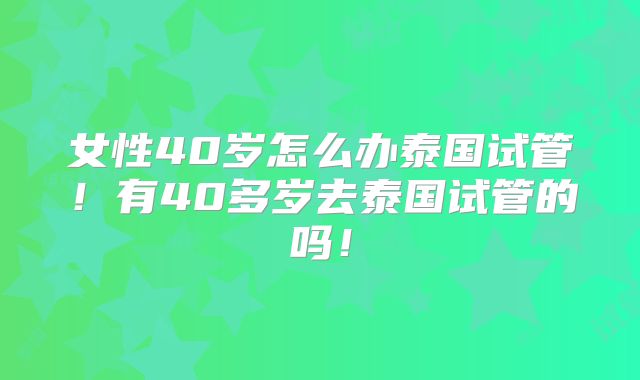 女性40岁怎么办泰国试管！有40多岁去泰国试管的吗！