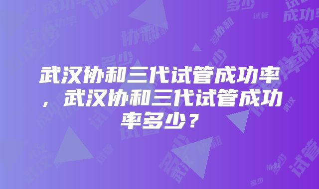 武汉协和三代试管成功率，武汉协和三代试管成功率多少？
