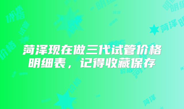 菏泽现在做三代试管价格明细表，记得收藏保存
