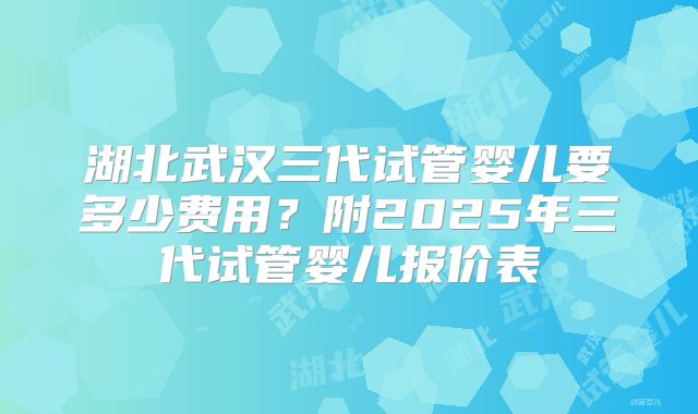 湖北武汉三代试管婴儿要多少费用？附2025年三代试管婴儿报价表