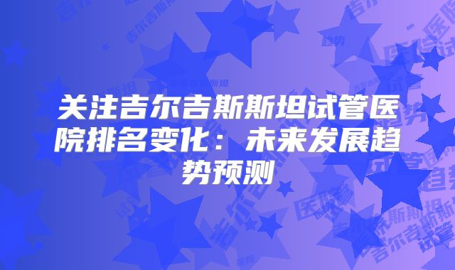 关注吉尔吉斯斯坦试管医院排名变化:未来发展趋势预测