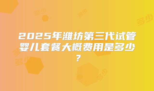 2025年潍坊第三代试管婴儿套餐大概费用是多少？
