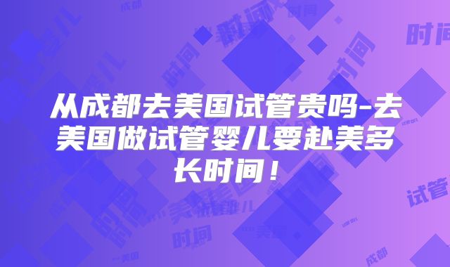 从成都去美国试管贵吗-去美国做试管婴儿要赴美多长时间！