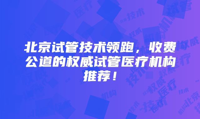 北京试管技术领跑,收费公道的权威试管医疗机构推荐!