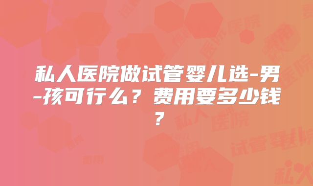 私人医院做试管婴儿选-男-孩可行么？费用要多少钱？