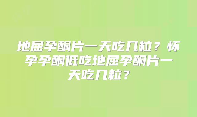 地屈孕酮片一天吃几粒？怀孕孕酮低吃地屈孕酮片一天吃几粒？