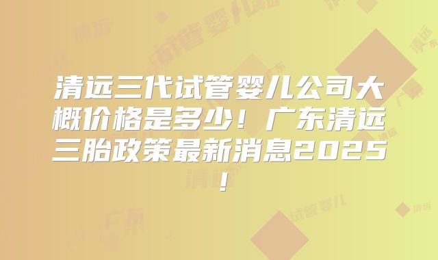 清远三代试管婴儿公司大概价格是多少！广东清远三胎政策最新消息2025！