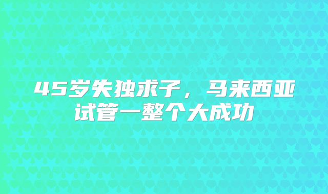 45岁失独求子,马来西亚试管一整个大成功