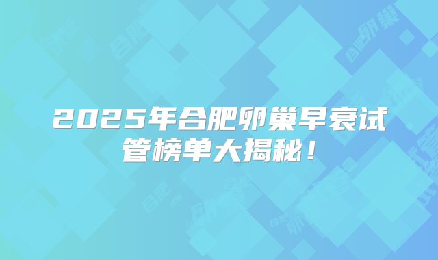 2025年合肥卵巢早衰试管榜单大揭秘！