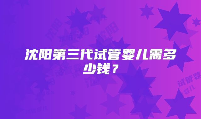 沈阳第三代试管婴儿需多少钱？