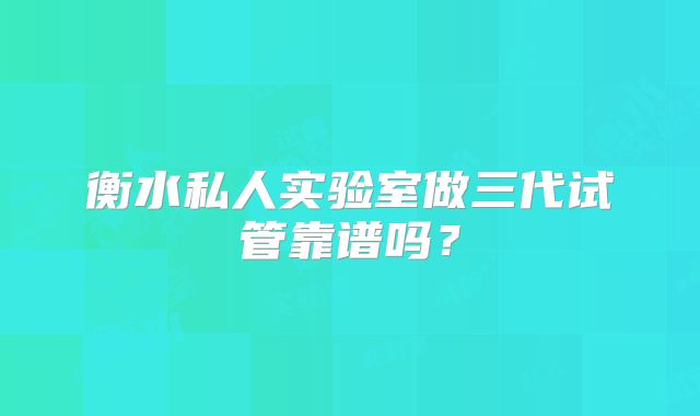 衡水私人实验室做三代试管靠谱吗?