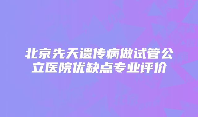 北京先天遗传病做试管公立医院优缺点专业评价