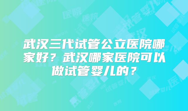 武汉三代试管公立医院哪家好？武汉哪家医院可以做试管婴儿的？
