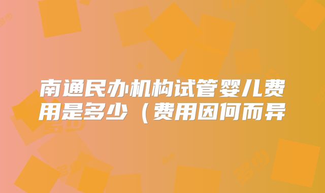 南通民办机构试管婴儿费用是多少(费用因何而异