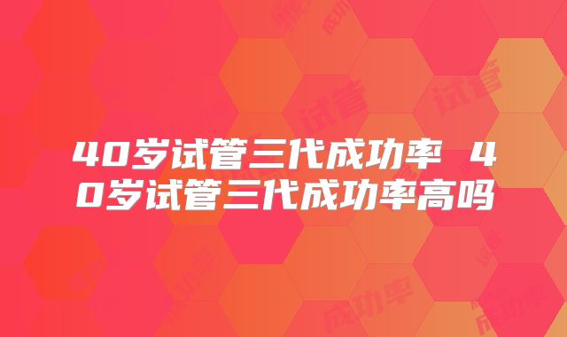 40岁试管三代成功率 40岁试管三代成功率高吗