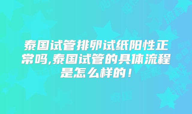 泰国试管排卵试纸阳性正常吗,泰国试管的具体流程是怎么样的！