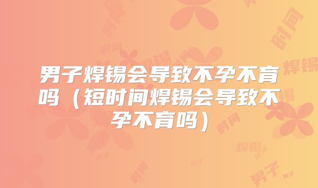 男子焊锡会导致不孕不育吗（短时间焊锡会导致不孕不育吗）