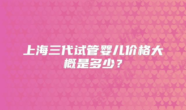 上海三代试管婴儿价格大概是多少？