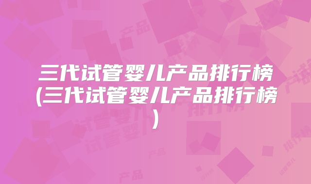 三代试管婴儿产品排行榜(三代试管婴儿产品排行榜)