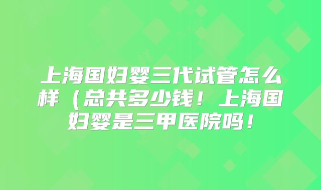 上海国妇婴三代试管怎么样(总共多少钱!上海国妇婴是三甲医院吗!