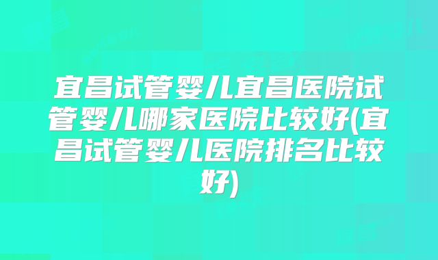 宜昌试管婴儿宜昌医院试管婴儿哪家医院比较好(宜昌试管婴儿医院排名比较好)