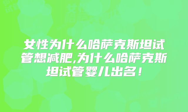 女性为什么哈萨克斯坦试管想减肥,为什么哈萨克斯坦试管婴儿出名!