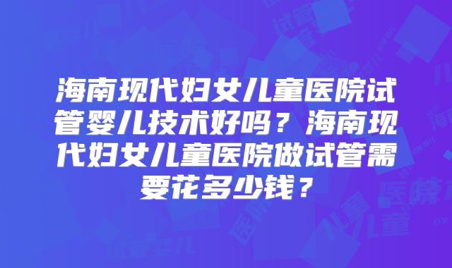 海南现代妇女儿童医院试管婴儿技术好吗?海南现代妇女儿童医院做试管需要花多少钱?