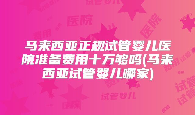 马来西亚正规试管婴儿医院准备费用十万够吗(马来西亚试管婴儿哪家)