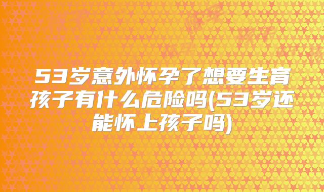 53岁意外怀孕了想要生育孩子有什么危险吗(53岁还能怀上孩子吗)