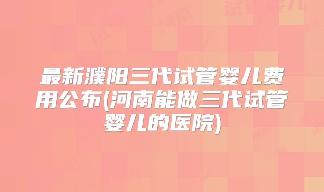 最新濮阳三代试管婴儿费用公布(河南能做三代试管婴儿的医院)
