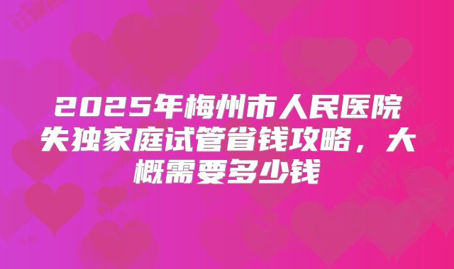 2025年梅州市人民医院失独家庭试管省钱攻略，大概需要多少钱