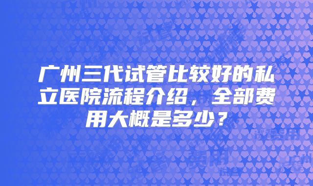 广州三代试管比较好的私立医院流程介绍,全部费用大概是多少?